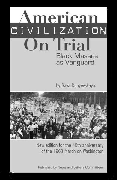 American Civilization on Trial: Black Masses as Vanguard by Raya Dunayevskaya “The new human dimension attained through an oppressed people’s genius in the struggle for freedom, nationally and internationally, rather than either scientific achievement or an individual hero, became the measure of humanity in action and thought.” To order, CLICK HERE or send $10 plus $2 for postage to: News & Letters, 228 S. Wabash Ave., #230, Chicago, IL 60604